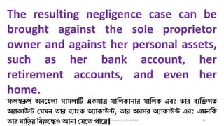3/11/2020 Khandoker Mufakkher Hossain/ 01911689503 111
The resulting negligence case can be
brought against the sole proprietor
owner and against her personal assets,
such as her bank account, her
retirement accounts, and even her
home.
ফিস্বরূপ অব্কহিা মামিাটি একমাত্র মাধিকানার মাধিক এব্ং তার ব্যধিগত
অযাকাউন্ট চযমন তার ব্যাংক অযাকাউন্ট, তার অব্সর অযাকাউন্ট এব্ং এমনধক
তার ব্াধ়ির ধব্রুকেও আনা চযকত পাকর।
 