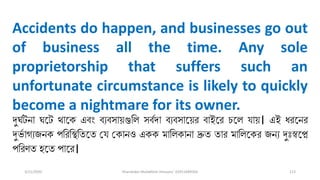 3/11/2020 Khandoker Mufakkher Hossain/ 01911689503 113
Accidents do happen, and businesses go out
of business all the time. Any sole
proprietorship that suffers such an
unfortunate circumstance is likely to quickly
become a nightmare for its owner.
দুর্পটনা র্তট থাতক এব্ং ব্যব্সা়িগুলি সব্পদা ব্যব্সাত়ির ব্াইতর িতি ো়ি। এই ধরতনর
দু প াগযজনক পলরলস্থলততত ভে ভকানও একক মালিকানা দ্রুত তার মালিতকর জনয দুুঃস্বতে
পলরণত হতত পাতর।
 