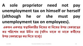 3/11/2020 Khandoker Mufakkher Hossain/ 01911689503 118
A sole proprietor need not pay
unemployment tax on himself or herself
(although he or she must pay
unemployment tax on employees).
একজন একমাত্র স্বত্বাধিকারীর ধনকজর ব্া ধনকজর উপর চব্কারকত্বর
কর পধরকশাি করা উধেত নয় (যধিও তাকক ব্া তাকক কমীকির
উপর চব্কারকত্বর কর ধিকত হকব্)।
 