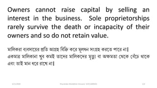3/11/2020 Khandoker Mufakkher Hossain/ 01911689503 122
Owners cannot raise capital by selling an
interest in the business. Sole proprietorships
rarely survive the death or incapacity of their
owners and so do not retain value.
মালিকরা ব্যব্সাত়ির প্রলত আগ্রহ লব্লি কতর মূিধন সংগ্রহ করতত পাতর না।
একমাত্র মালিকানা খুব্ কমই তাতদর মালিকতদর মৃতু য ব্া অক্ষমতা ভথতক ভব্েঁতি থাতক
এব্ং তাই মান ধতর রাতখ না।
 