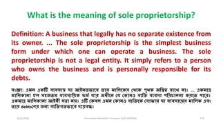 3/11/2020 Khandoker Mufakkher Hossain/ 01911689503 125
What is the meaning of sole proprietorship?
Definition: A business that legally has no separate existence from
its owner. ... The sole proprietorship is the simplest business
form under which one can operate a business. The sole
proprietorship is not a legal entity. It simply refers to a person
who owns the business and is personally responsible for its
debts.
সংজ্ঞা: এমন একটি বযবসায় যা আইনতভামব তার মালিমকর লথমক পৃথক অলস্তত্ব রামে না। ... একমাত্র
মালিকানা হ'ি সহজতম বযবসালয়ক ফমি যার অধ্ীমন লয লকানও বযলি বযবসা পলরচািনা করমত পামর।
একমাত্র মালিকানা আইনী সত্তা নয়। এটি লকবি এমন লকানও বযলিমক লবাঝায় যা বযবসাময়র মালিক এবং
তার debtsলণর জনয বযলিগতভামব দায়বদ্ধ।
 