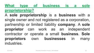 3/11/2020 Khandoker Mufakkher Hossain/ 01911689503 127
What type of business is a sole
proprietorship?
A sole proprietorship is a business with a
single owner and not registered as a corporation,
partnership or limited liability company. A sole
proprietor can work as an independent
contractor or operate a small business. Sole
proprietors own businesses in many
industries.
 
