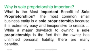 3/11/2020 Khandoker Mufakkher Hossain/ 01911689503 128
Why is sole proprietorship important?
What Is the Most Important Benefit of Sole
Proprietorships? The most common small
business entity is a sole proprietorship because
it is extremely easy and inexpensive to create. ...
While a major drawback to owning a sole
proprietorship is the fact that the owner has
unlimited personal liability, there are many
benefits.
 