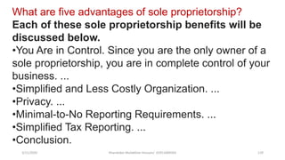 3/11/2020 Khandoker Mufakkher Hossain/ 01911689503 129
What are five advantages of sole proprietorship?
Each of these sole proprietorship benefits will be
discussed below.
•You Are in Control. Since you are the only owner of a
sole proprietorship, you are in complete control of your
business. ...
•Simplified and Less Costly Organization. ...
•Privacy. ...
•Minimal-to-No Reporting Requirements. ...
•Simplified Tax Reporting. ...
•Conclusion.
 
