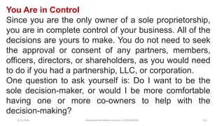 3/11/2020 Khandoker Mufakkher Hossain/ 01911689503 131
You Are in Control
Since you are the only owner of a sole proprietorship,
you are in complete control of your business. All of the
decisions are yours to make. You do not need to seek
the approval or consent of any partners, members,
officers, directors, or shareholders, as you would need
to do if you had a partnership, LLC, or corporation.
One question to ask yourself is: Do I want to be the
sole decision-maker, or would I be more comfortable
having one or more co-owners to help with the
decision-making?
 