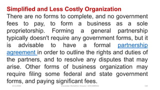 3/11/2020 Khandoker Mufakkher Hossain/ 01911689503 132
Simplified and Less Costly Organization
There are no forms to complete, and no government
fees to pay, to form a business as a sole
proprietorship. Forming a general partnership
typically doesn't require any government forms, but it
is advisable to have a formal partnership
agreement in order to outline the rights and duties of
the partners, and to resolve any disputes that may
arise. Other forms of business organization may
require filing some federal and state government
forms, and paying significant fees.
 