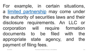 3/11/2020 Khandoker Mufakkher Hossain/ 01911689503 133
For example, in certain situations,
a limited partnership may come under
the authority of securities laws and their
disclosure requirements. An LLC or
corporation will require formation
documents to be filed with the
appropriate state agency, and the
payment of filing fees.
 