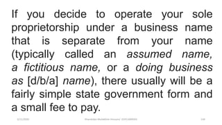 3/11/2020 Khandoker Mufakkher Hossain/ 01911689503 134
If you decide to operate your sole
proprietorship under a business name
that is separate from your name
(typically called an assumed name,
a fictitious name, or a doing business
as [d/b/a] name), there usually will be a
fairly simple state government form and
a small fee to pay.
 