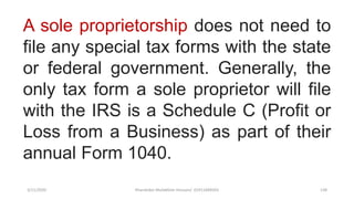 3/11/2020 Khandoker Mufakkher Hossain/ 01911689503 138
A sole proprietorship does not need to
file any special tax forms with the state
or federal government. Generally, the
only tax form a sole proprietor will file
with the IRS is a Schedule C (Profit or
Loss from a Business) as part of their
annual Form 1040.
 
