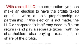 3/11/2020 Khandoker Mufakkher Hossain/ 01911689503 140
. With a small LLC or a corporation, you can
make an election to have the profits taxed
as if it were a sole proprietorship or
partnership. If this election is not made, the
LLC or corporation itself may need to file tax
returns (and pay a separate taxes), with the
shareholders also paying taxes on their
share of the profits.
 