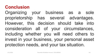 3/11/2020 Khandoker Mufakkher Hossain/ 01911689503 141
Conclusion
Organizing your business as a sole
proprietorship has several advantages.
However, this decision should take into
consideration all of your circumstances,
including whether you will need others to
invest in your business, your personal asset
protection needs, and your tax situation.
 