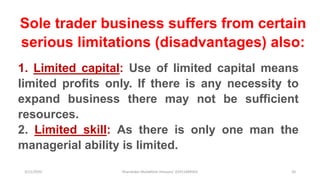 3/11/2020 Khandoker Mufakkher Hossain/ 01911689503 20
Sole trader business suffers from certain
serious limitations (disadvantages) also:
1. Limited capital: Use of limited capital means
limited profits only. If there is any necessity to
expand business there may not be sufficient
resources.
2. Limited skill: As there is only one man the
managerial ability is limited.
 