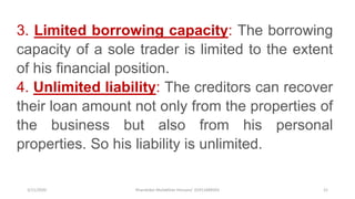 3/11/2020 Khandoker Mufakkher Hossain/ 01911689503 21
3. Limited borrowing capacity: The borrowing
capacity of a sole trader is limited to the extent
of his financial position.
4. Unlimited liability: The creditors can recover
their loan amount not only from the properties of
the business but also from his personal
properties. So his liability is unlimited.
 