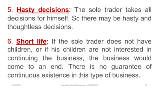 3/11/2020 Khandoker Mufakkher Hossain/ 01911689503 22
5. Hasty decisions: The sole trader takes all
decisions for himself. So there may be hasty and
thoughtless decisions.
6. Short life: If the sole trader does not have
children, or if his children are not interested in
continuing the business, the business would
come to an end. There is no guarantee of
continuous existence in this type of business.
 