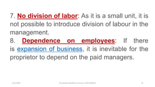 3/11/2020 Khandoker Mufakkher Hossain/ 01911689503 23
7. No division of labor: As it is a small unit, it is
not possible to introduce division of labour in the
management.
8. Dependence on employees: If there
is expansion of business, it is inevitable for the
proprietor to depend on the paid managers.
 