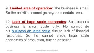 3/11/2020 Khandoker Mufakkher Hossain/ 01911689503 24
9. Limited area of operation: The business is small.
So the activities cannot go beyond a certain area.
10. Lack of large scale economies: Sole trader’s
business is small scale only. He cannot do
his business on large scale due to lack of financial
resources. So he cannot enjoy large scale
economies of production, buying or selling.
 
