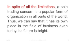 3/11/2020 Khandoker Mufakkher Hossain/ 01911689503 29
In spite of all the limitations, a sole
trading concern is a popular form of
organization in all parts of the world.
Thus, we can say that it has its own
place in the field of business even
today. Its future is bright.
 