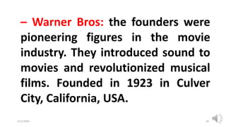 3/11/2020 Khandoker Mufakkher Hossain/ 01911689503 39
– Warner Bros: the founders were
pioneering figures in the movie
industry. They introduced sound to
movies and revolutionized musical
films. Founded in 1923 in Culver
City, California, USA.
 