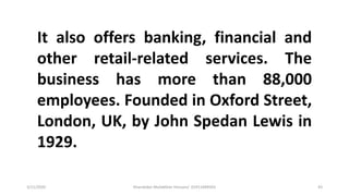 3/11/2020 Khandoker Mufakkher Hossain/ 01911689503 43
It also offers banking, financial and
other retail-related services. The
business has more than 88,000
employees. Founded in Oxford Street,
London, UK, by John Spedan Lewis in
1929.
 