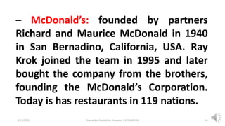 3/11/2020 Khandoker Mufakkher Hossain/ 01911689503 44
– McDonald’s: founded by partners
Richard and Maurice McDonald in 1940
in San Bernadino, California, USA. Ray
Krok joined the team in 1995 and later
bought the company from the brothers,
founding the McDonald’s Corporation.
Today is has restaurants in 119 nations.
 