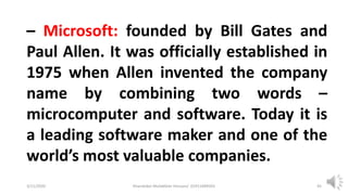 3/11/2020 Khandoker Mufakkher Hossain/ 01911689503 45
– Microsoft: founded by Bill Gates and
Paul Allen. It was officially established in
1975 when Allen invented the company
name by combining two words –
microcomputer and software. Today it is
a leading software maker and one of the
world’s most valuable companies.
 