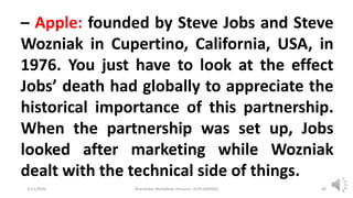 3/11/2020 Khandoker Mufakkher Hossain/ 01911689503 46
– Apple: founded by Steve Jobs and Steve
Wozniak in Cupertino, California, USA, in
1976. You just have to look at the effect
Jobs’ death had globally to appreciate the
historical importance of this partnership.
When the partnership was set up, Jobs
looked after marketing while Wozniak
dealt with the technical side of things.
 