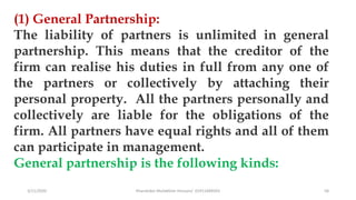 3/11/2020 Khandoker Mufakkher Hossain/ 01911689503 58
(1) General Partnership:
The liability of partners is unlimited in general
partnership. This means that the creditor of the
firm can realise his duties in full from any one of
the partners or collectively by attaching their
personal property. All the partners personally and
collectively are liable for the obligations of the
firm. All partners have equal rights and all of them
can participate in management.
General partnership is the following kinds:
 