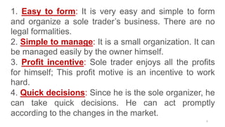 6
1. Easy to form: It is very easy and simple to form
and organize a sole trader’s business. There are no
legal formalities.
2. Simple to manage: It is a small organization. It can
be managed easily by the owner himself.
3. Profit incentive: Sole trader enjoys all the profits
for himself; This profit motive is an incentive to work
hard.
4. Quick decisions: Since he is the sole organizer, he
can take quick decisions. He can act promptly
according to the changes in the market.
 