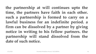 3/11/2020 Khandoker Mufakkher Hossain/ 01911689503 60
the partnership at will continues upto the
time, the partners have faith in each other.
such a partnership is formed to carry on a
lawful business for an indefinite period. a
firm can be dissolved by a partner by giving
notice in writing to his fellow partners. the
partnership will stand dissolved from the
date of such notice.
 