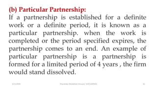 3/11/2020 Khandoker Mufakkher Hossain/ 01911689503 61
(b) Particular Partnership:
If a partnership is established for a definite
work or a definite period, it is known as a
particular partnership. when the work is
completed or the period specified expires, the
partnership comes to an end. An example of
particular partnership is a partnership is
formed for a limited period of 4 years , the firm
would stand dissolved.
 