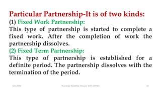 3/11/2020 Khandoker Mufakkher Hossain/ 01911689503 62
Particular Partnership-It is of two kinds:
(1) Fixed Work Partnership:
This type of partnership is started to complete a
fixed work. After the completion of work the
partnership dissolves.
(2) Fixed Term Partnership:
This type of partnership is established for a
definite period. The partnership dissolves with the
termination of the period.
 