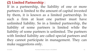 3/11/2020 Khandoker Mufakkher Hossain/ 01911689503 63
(2) Limited Partnership :
If in a partnership, the liability of one or more
partners is limited to the amount of capital invested
by them, it is known as a limited partnership. In
such a firm at least one partner must have
unlimited liability. So in a limited partnership, the
liability of some partners is limited while the
liability of some partners is unlimited. The partners
with limited liability are called special partners and
they cannot participate in management. They can
make suggestions only.
 