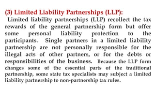 3/11/2020 Khandoker Mufakkher Hossain/ 01911689503 64
(3) Limited Liability Partnerships (LLP):
Limited liability partnerships (LLP) recollect the tax
rewards of the general partnership form but offer
some personal liability protection to the
participants. Single partners in a limited liability
partnership are not personally responsible for the
illegal acts of other partners, or for the debts or
responsibilities of the business. Because the LLP form
changes some of the essential parts of the traditional
partnership, some state tax specialists may subject a limited
liability partnership to non-partnership tax rules.
 