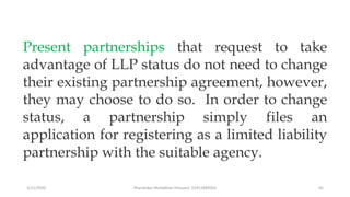 3/11/2020 Khandoker Mufakkher Hossain/ 01911689503 65
Present partnerships that request to take
advantage of LLP status do not need to change
their existing partnership agreement, however,
they may choose to do so. In order to change
status, a partnership simply files an
application for registering as a limited liability
partnership with the suitable agency.
 