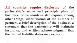 3/11/2020 Khandoker Mufakkher Hossain/ 01911689503 66
All countries require disclosure of the
partnership’s name and principle place of
business. Some countries also require, among
other things, identification of the number of
partners, a brief description of the business, a
statement that the partnership will maintain
insurance, and written acknowledgment that
the limited liability status may expire.
 