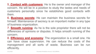 3/11/2020 Khandoker Mufakkher Hossain/ 01911689503 7
5. Contact with customers: He is the owner and manager of the
concern. He will be in a position to study the tastes and needs of
customers personally since he establishes good contacts with
them.
6. Business secrets: He can maintain the business secrets for
himself. Maintenance of secrecy is an important matter in any type
of business organization.
7. Smooth running: As he is the sole proprietor there will not be
differences of opinions or disputes. It helps smooth running of the
concern.
8. Efficiency and economy: The organization is a small one. He
can have close supervision. He can reduce the costs of the
management and all sorts of waste. Business can be run
efficiently.
 