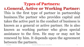 3/11/2020 Khandoker Mufakkher Hossain/ 01911689503 79
Types of Partners:
1.General, Active or Working Partner:
This is the first type of partner in partnership
business.The partner who provides capital and
takes the active part in the conduct of business is
known as a general or active partner. He is also
known as working partner who gives special
assistance to the firm. He may or may not be
renewed by him. It depends upon the agreement
between the partners.
 