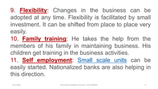 3/11/2020 Khandoker Mufakkher Hossain/ 01911689503 8
9. Flexibility: Changes in the business can be
adopted at any time. Flexibility is facilitated by small
investment. It can be shifted from place to place very
easily.
10. Family training: He takes the help from the
members of his family in maintaining business. His
children get training in the business activities.
11. Self employment: Small scale units can be
easily started. Nationalized banks are also helping in
this direction.
 
