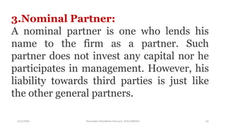 3/11/2020 Khandoker Mufakkher Hossain/ 01911689503 81
3.Nominal Partner:
A nominal partner is one who lends his
name to the firm as a partner. Such
partner does not invest any capital nor he
participates in management. However, his
liability towards third parties is just like
the other general partners.
 