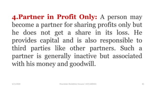 3/11/2020 Khandoker Mufakkher Hossain/ 01911689503 82
4.Partner in Profit Only: A person may
become a partner for sharing profits only but
he does not get a share in its loss. He
provides capital and is also responsible to
third parties like other partners. Such a
partner is generally inactive but associated
with his money and goodwill.
 