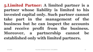 3/11/2020 Khandoker Mufakkher Hossain/ 01911689503 83
5.Limited Partner: A limited partner is a
partner whose liability is limited to his
invested capital only. Such partner cannot
take part in the management of the
business but he can inspect the accounts
and receive profit from the business.
Moreover, a partnership cannot be
established only with limited partners.
 