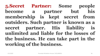 3/11/2020 Khandoker Mufakkher Hossain/ 01911689503 84
5.Secret Partner: Some people
become a partner but his
membership is kept secret from
outsiders. Such partner is known as a
secret partner. His liability is
unlimited and liable for the losses of
the business. He can take part in the
working of the business.
 