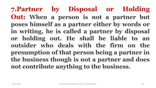 3/11/2020 Khandoker Mufakkher Hossain/ 01911689503 85
7.Partner by Disposal or Holding
Out: When a person is not a partner but
poses himself as a partner either by words or
in writing, he is called a partner by disposal
or holding out. He shall be liable to an
outsider who deals with the firm on the
presumption of that person being a partner in
the business though is not a partner and does
not contribute anything to the business.
 