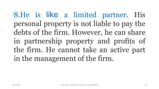 3/11/2020 Khandoker Mufakkher Hossain/ 01911689503 87
8.He is like a limited partner. His
personal property is not liable to pay the
debts of the firm. However, he can share
in partnership property and profits of
the firm. He cannot take an active part
in the management of the firm.
 
