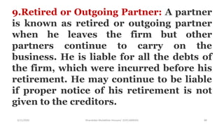 3/11/2020 Khandoker Mufakkher Hossain/ 01911689503 88
9.Retired or Outgoing Partner: A partner
is known as retired or outgoing partner
when he leaves the firm but other
partners continue to carry on the
business. He is liable for all the debts of
the firm, which were incurred before his
retirement. He may continue to be liable
if proper notice of his retirement is not
given to the creditors.
 