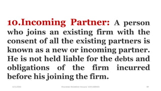 3/11/2020 Khandoker Mufakkher Hossain/ 01911689503 89
10.Incoming Partner: A person
who joins an existing firm with the
consent of all the existing partners is
known as a new or incoming partner.
He is not held liable for the debts and
obligations of the firm incurred
before his joining the firm.
 