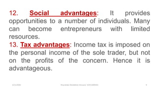 3/11/2020 Khandoker Mufakkher Hossain/ 01911689503 9
12. Social advantages: It provides
opportunities to a number of individuals. Many
can become entrepreneurs with limited
resources.
13. Tax advantages: Income tax is imposed on
the personal income of the sole trader, but not
on the profits of the concern. Hence it is
advantageous.
 