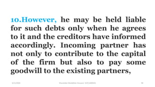 3/11/2020 Khandoker Mufakkher Hossain/ 01911689503 90
10.However, he may be held liable
for such debts only when he agrees
to it and the creditors have informed
accordingly. Incoming partner has
not only to contribute to the capital
of the firm but also to pay some
goodwill to the existing partners,
 