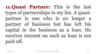 3/11/2020 Khandoker Mufakkher Hossain/ 01911689503 91
11.Quasi Partner: This is the last
types of partnerships in my list. A quasi-
partner is one who is no longer a
partner of business but has left his
capital in the business as a loan. He
receives interest on such as loan is not
paid off.
 
