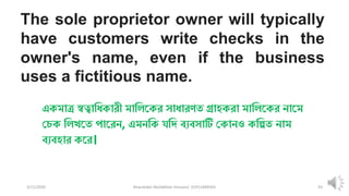 3/11/2020 Khandoker Mufakkher Hossain/ 01911689503 93
The sole proprietor owner will typically
have customers write checks in the
owner's name, even if the business
uses a fictitious name.
একমাত্র স্বত্বাধিকারী মাধিককর সািারণত গ্রাহকরা মাধিককর নাকম
চেক ধিখকত পাকরন, এমনধক যধি ব্যব্সাটি চকানও কধিত নাম
ব্যব্হার ককর।
 